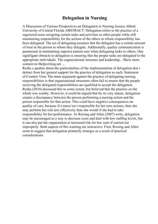 Delegation in Nursing
A Discussion of Various Perspectives on Delegation in Nursing Jessica Abbott
University of Central Florida ABSTRACT: Delegation refers to the practice of a
registered nurse assigning certain tasks and activities to other people while still
maintaining responsibility for the actions of the others to whom responsibility has
been delegated. The act of delegating assumes that the delegator has a certain amount
of trust in the person to whom they delegate. Additionally, quality communication is
paramount in maintaining superior patient care when delegating tasks to others. One
signifigant obstacle to delegation is ensuring that the proper tasks are delegated to the
appropriate individuals. The organizational structure and leadership... Show more
content on Helpwriting.net ...
Resha s qualms about the particularities of the implementation of delegation don t
detract from her general support for the practice of delegation as such. Statement
of Counter View The main argument against the practice of delegating nursing
responsibilities is that organizational structures often fail to ensure that the people
receiving the delegated responsibilities are qualified to accept the delegation.
Resha (2010) discussed this to some extent, but believed that the practice on the
whole was worthy. However, it could be argued that by its very nature, delegation
creates a discrepancy between the person performing a nursing action and the
person responsible for that action. This could have negative consequences on
quality of care, because if a nurse isn t responsible for her own actions, then she
may perform her role less effectively than she would if she had to take
responsibility for her performance. As Reising and Allen (2007) write, delegation
may be encouraged as a way to decrease costs and deal with low staffing levels, but
it can also put the organization at increased risk for law suits if carried out
improperly. Both aspects of this warning are instructive. First, Reising and Allen
seem to suggest that delegation primarily emerges as a result of practical
considerations
 