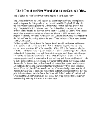 The Effect of the First World War on the Decline of the...
The Effect of the First World War on the Decline of the Liberal Party
The Liberal Party won the 1906 election by a landslide victory and accomplished
much to improve the living and working conditions within England. Shortly after
the First World War had passed the Liberal Party s support declined greatly, but
why? Dangerfield believed that the state of the Liberal Party was that they were
doomed to fail prior to the outbreak of war in 1914. Despite the Liberal Party s many
remarkable achievements since their landslide victory in 1906, they were also
plagued with many problems. For instance the: Constitutional Crisis; challenges from
the Labour Party; increasing communist ideas; Trade Unions; ... Show more content
on Helpwriting.net ...
Balfour s poodle . The defeat of the Budget forced Asquith to dissolve parliament,
in the general elections that ensued in 1910, the Liberals majority was seriously
cut into; they went from 400 MP s elected in 1906 to 272 in the December election
of 1910. The Liberals were only able to remain in power with the support of Labour
and the Irish Nationalists. Although the statistics suggest the Liberals were damaged
severely by the constitutional crisis of 1909 1911, Dangerfield overlooks their
successes that resulted from the crisis. It was a victory as it forced the House of Lords
to make considerable concessions and they achieved the reform they wanted in the
form of the Parliament Act . Although the Irish Nationalists support was key to the
Liberal Party staying in power it shifted their attention away from other important
issues. When the Liberal Party was elected one of their main objectives was Social
Reform, however due to problems with Ireland and the Constitutional Crisis they had
paid little attention to social reforms. Problems with Ireland and the Constitutional
Crisis mad the Liberal Government look weak, they were supposed to be in power
however they had very little control about the way
 