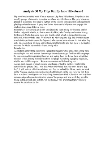 Analysis Of My Prop Box By Jane Hillenbrand
My prop box is on the book What a treasure! , by Jane Hillenbrand. Prop boxes are
usually groups of dramatic items that are about specific themes. The prop boxes are
placed in a dramatic play area to lighten up the student s imagination and create role
playing and curiousness. A prop box shares items and equipment that engage the
students to explore different roles.
Summary of Book Mole got a new shovel and he starts to dig for treasure and he
finds a twig which is the perfect treasure for Bird, who flew by and needed a twig
for his nest. Mole dug some more and found a shell which is the perfect treasure
for Snail, who needed a shell for a house. So Mole dug and dug and found an acorn
which is the perfect treasure for Squirrel, who needed some dinner. At last Mole dug
until he couldn t dig no more and he found another mole, and that mole is the perfect
treasure for Mole, he needed a friend to dig with.
Introduction
As students entered the classroom, I greet the students while dressed in a long pant,
archeologist vest and helmet. I encourage the students to get familiar with the props
by touching and them picking them up, and trying them on. I give them about five
minutes to talk among themselves about the props by making a graphic organizer,
similar as a bubble map or ... Show more content on Helpwriting.net ...
Assign each student or small group a small area of land to explore. Explore the
surface of the ground first. I will ask: What do you see that you don t have to dig
for? , I will make a tally for each item you find on a checklist. Draw, write, or mark
in the ? square anything interesting you find that isn t on the list. Now we will dig a
little at a time, keeping track of everything the students find. After five, ten, or fifteen
minutes, depending on the attention span of the groups and how well they are able
to dig in the ground, call a stop! . On the board, I will graph together everyone s
results for each item on the
 