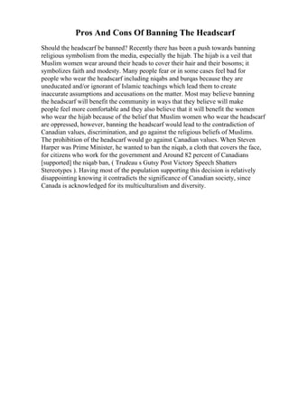 Pros And Cons Of Banning The Headscarf
Should the headscarf be banned? Recently there has been a push towards banning
religious symbolism from the media, especially the hijab. The hijab is a veil that
Muslim women wear around their heads to cover their hair and their bosoms; it
symbolizes faith and modesty. Many people fear or in some cases feel bad for
people who wear the headscarf including niqabs and burqas because they are
uneducated and/or ignorant of Islamic teachings which lead them to create
inaccurate assumptions and accusations on the matter. Most may believe banning
the headscarf will benefit the community in ways that they believe will make
people feel more comfortable and they also believe that it will benefit the women
who wear the hijab because of the belief that Muslim women who wear the headscarf
are oppressed, however, banning the headscarf would lead to the contradiction of
Canadian values, discrimination, and go against the religious beliefs of Muslims.
The prohibition of the headscarf would go against Canadian values. When Steven
Harper was Prime Minister, he wanted to ban the niqab, a cloth that covers the face,
for citizens who work for the government and Around 82 percent of Canadians
[supported] the niqab ban, ( Trudeau s Gutsy Post Victory Speech Shatters
Stereotypes ). Having most of the population supporting this decision is relatively
disappointing knowing it contradicts the significance of Canadian society, since
Canada is acknowledged for its multiculturalism and diversity.
 