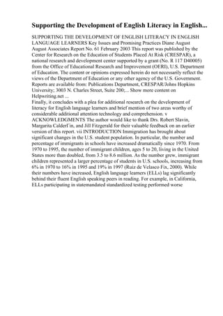 Supporting the Development of English Literacy in English...
SUPPORTING THE DEVELOPMENT OF ENGLISH LITERACY IN ENGLISH
LANGUAGE LEARNERS Key Issues and Promising Practices Diane August
August Associates Report No. 61 February 2003 This report was published by the
Center for Research on the Education of Students Placed At Risk (CRESPAR), a
national research and development center supported by a grant (No. R 117 D40005)
from the Office of Educational Research and Improvement (OERI), U.S. Department
of Education. The content or opinions expressed herein do not necessarily reflect the
views of the Department of Education or any other agency of the U.S. Government.
Reports are available from: Publications Department, CRESPAR/Johns Hopkins
University; 3003 N. Charles Street, Suite 200;... Show more content on
Helpwriting.net ...
Finally, it concludes with a plea for additional research on the development of
literacy for English language learners and brief mention of two areas worthy of
considerable additional attention technology and comprehension. v
ACKNOWLEDGMENTS The author would like to thank Drs. Robert Slavin,
Margarita CalderГіn, and Jill Fitzgerald for their valuable feedback on an earlier
version of this report. vii INTRODUCTION Immigration has brought about
significant changes in the U.S. student population. In particular, the number and
percentage of immigrants in schools have increased dramatically since 1970. From
1970 to 1995, the number of immigrant children, ages 5 to 20, living in the United
States more than doubled, from 3.5 to 8.6 million. As the number grew, immigrant
children represented a larger percentage of students in U.S. schools, increasing from
6% in 1970 to 16% in 1995 and 19% in 1997 (Ruiz de Velasco Fix, 2000). While
their numbers have increased, English language learners (ELLs) lag significantly
behind their fluent English speaking peers in reading. For example, in California,
ELLs participating in statemandated standardized testing performed worse
 