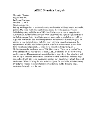ADHD Situation Analysis
Mercedes Glosson
English 111 03L
Professor Chapman
October 25, 2015
Situation Analysis
For my writing project 3, Informative essay my intended audience would have to be
parents. My essay will help parents to understand the techniques and reasons
behind diagnosing a child with ADHD. It will also help parents to recognize the
symptoms of ADHD so that they can better understand the signs and get their child
the help they need faster. It will give parents ideas and whys to help their children
cope with ADHD and deal with the symptoms. My essay will not only be good for
parents to read but students as well. My essay will help students understand the
symptoms of ADHD. It will also help them to know when they need to seek help
form parents or professionals. ... Show more content on Helpwriting.net ...
Medication may be a valuable part of ADHD treatment. There are several different
types of medications may be used to treat ADHD. Stimulants are the most widely
used treatments. However non stimulants has fewer side effects than stimulants and
can last up to 24 hours. Medications can affect children differently, one child may
respond well with little to no medication, another may have to have a high dosage of
medication. When deciding the best treatment option for your child, the doctor may
try different options, it is important to work with your child s doctor to find a
treatment that works best for your
 
