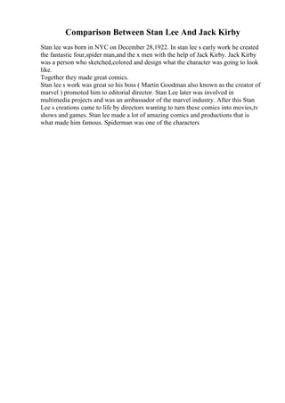 Comparison Between Stan Lee And Jack Kirby
Stan lee was born in NYC on December 28,1922. In stan lee s early work he created
the fantastic four,spider man,and the x men with the help of Jack Kirby. Jack Kirby
was a person who sketched,colored and design what the character was going to look
like.
Together they made great comics.
Stan lee s work was great so his boss ( Martin Goodman also known as the creator of
marvel ) promoted him to editorial director. Stan Lee later was involved in
multimedia projects and was an ambassador of the marvel industry. After this Stan
Lee s creations came to life by directors wanting to turn these comics into movies,tv
shows and games. Stan lee made a lot of amazing comics and productions that is
what made him famous. Spiderman was one of the characters
 