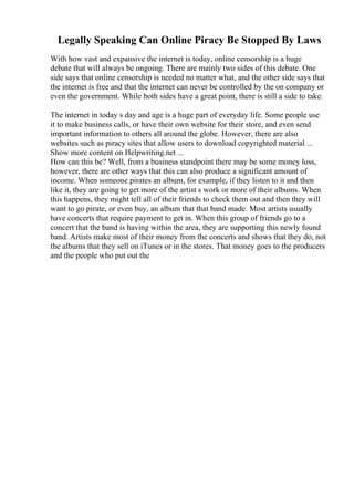 Legally Speaking Can Online Piracy Be Stopped By Laws
With how vast and expansive the internet is today, online censorship is a huge
debate that will always be ongoing. There are mainly two sides of this debate. One
side says that online censorship is needed no matter what, and the other side says that
the internet is free and that the internet can never be controlled by the on company or
even the government. While both sides have a great point, there is still a side to take.
The internet in today s day and age is a huge part of everyday life. Some people use
it to make business calls, or have their own website for their store, and even send
important information to others all around the globe. However, there are also
websites such as piracy sites that allow users to download copyrighted material ...
Show more content on Helpwriting.net ...
How can this be? Well, from a business standpoint there may be some money loss,
however, there are other ways that this can also produce a significant amount of
income. When someone pirates an album, for example, if they listen to it and then
like it, they are going to get more of the artist s work or more of their albums. When
this happens, they might tell all of their friends to check them out and then they will
want to go pirate, or even buy, an album that that band made. Most artists usually
have concerts that require payment to get in. When this group of friends go to a
concert that the band is having within the area, they are supporting this newly found
band. Artists make most of their money from the concerts and shows that they do, not
the albums that they sell on iTunes or in the stores. That money goes to the producers
and the people who put out the
 