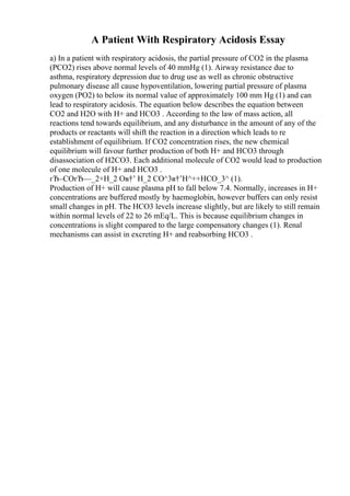 A Patient With Respiratory Acidosis Essay
a) In a patient with respiratory acidosis, the partial pressure of CO2 in the plasma
(PCO2) rises above normal levels of 40 mmHg (1). Airway resistance due to
asthma, respiratory depression due to drug use as well as chronic obstructive
pulmonary disease all cause hypoventilation, lowering partial pressure of plasma
oxygen (PO2) to below its normal value of approximately 100 mm Hg (1) and can
lead to respiratory acidosis. The equation below describes the equation between
CO2 and H2O with H+ and HCO3 . According to the law of mass action, all
reactions tend towards equilibrium, and any disturbance in the amount of any of the
products or reactants will shift the reaction in a direction which leads to re
establishment of equilibrium. If CO2 concentration rises, the new chemical
equilibrium will favour further production of both H+ and HCO3 through
disassociation of H2CO3. Each additional molecule of CO2 would lead to production
of one molecule of H+ and HCO3 .
гЂ–COгЂ—_2+H_2 Oв†’ H_2 CO^3в†’H^++HCO_3^ (1).
Production of H+ will cause plasma pH to fall below 7.4. Normally, increases in H+
concentrations are buffered mostly by haemoglobin, however buffers can only resist
small changes in pH. The HCO3 levels increase slightly, but are likely to still remain
within normal levels of 22 to 26 mEq/L. This is because equilibrium changes in
concentrations is slight compared to the large compensatory changes (1). Renal
mechanisms can assist in excreting H+ and reabsorbing HCO3 .
 