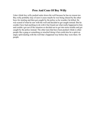Pros And Cons Of Boy Willy
I don t think boy willy pushed sutter down the well because he has no reason too.
Boy willy probably may of seen it cause maybe he was being chased by the other
boys for stealing and then got caught by the police so he wouldn t be killed. He
was scared of what he saw with the well and decided to get caught instead. But he
couldn t have had anything to do with it but found out what really happened to him
and couldn t get out of the situation so decided not to get into more trouble and got
caught by the police instead. The other men that have been pushed i think is other
people like a gang or something or mischief doing it but could also be a spirit an
angry spirit dealing with the well that s happened way before they were there. Or
people
 