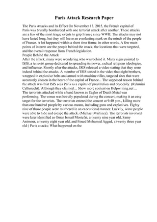 Paris Attack Research Paper
The Paris Attacks and Its Effect On November 13, 2015, the French capital of
Paris was brutally bombarded with one terrorist attack after another. These attacks
are a few of the most tragic events to grip France since WWII. The attacks may not
have lasted long, but they will leave an everlasting mark on the minds of the people
of France. A lot happened within a short time frame, in other words. A few main
points of interest are the people behind the attack, the locations that were targeted,
and the overall response from French legislation.
People Behind the Attack
After the attack, many were wondering who was behind it. Many signs pointed to
ISIS, a terrorist group dedicated to spreading its power, radical religious ideologies,
and influence. Shortly after the attacks, ISIS released a video stating that they were
indeed behind the attacks. A member of ISIS stated in the video that eight brothers,
wrapped in explosive belts and armed with machine rifles, targeted sites that were
accurately chosen in the heart of the capital of France... The supposed reason behind
the attack was that ISIS sees Paris as a capital of prostitution and obscenity. (Rukmini
Callimachi). Although they claimed ... Show more content on Helpwriting.net ...
The terrorists attacked while a band known as Eagles of Death Metal was
performing. The venue was heavily populated during the concert, making it an easy
target for the terrorists. The terrorists entered the concert at 9:40 p.m., killing more
than one hundred people by various means, including guns and explosives. Eighty
nine of those people were murdered in an executional manner. Luckily, some people
were able to hide and escape the attack. (Michael Martinez). The terrorists involved
were later identified as Omar Ismail Mostefai, a twenty nine year old, Samy
Animour, a twenty eight year old, and Foued Mohamed Aggad, a twenty three year
old ( Paris attacks: What happened on the
 