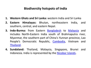 Biodiversity hotspots of India
1. Western Ghats and Sri Lanka: western India and Sri Lanka
2. Eastern Himalayas: Bhutan, northeastern India, and
southern, central, and eastern Nepal.
3. Indo-Burma: from Eastern Bangladesh to Malaysia and
includes North-Eastern India south of Brahmaputra river,
Myanmar, the southern part of China's Yunnan province, Lao
People’s Democratic Republic, Cambodia, Vietnam and
Thailand.
4. Sundaland: Thailand, Malaysia, Singapore, Brunei and
Indonesia. India is represented by the Nicobar Islands.
 