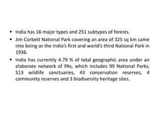  India has 16 major types and 251 subtypes of forests.
 Jim Corbett National Park covering an area of 325 sq km came
into being as the India’s first and world’s third National Park in
1936.
 India has currently 4.79 % of total geographic area under an
elaborate network of PAs, which includes 99 National Parks,
513 wildlife sanctuaries, 43 conservation reserves, 4
community reserves and 3 biodiversity heritage sites.
 