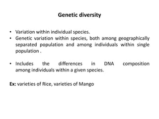 Genetic diversity
• Variation within individual species.
• Genetic variation within species, both among geographically
separated population and among individuals within single
population .
• Includes the differences in DNA composition
among individuals within a given species.
Ex: varieties of Rice, varieties of Mango
 