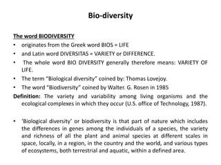 Bio-diversity
The word BIODIVERSITY
• originates from the Greek word BIOS = LIFE
• and Latin word DIVERSITAS = VARIETY or DIFFERENCE.
• The whole word BIO DIVERSITY generally therefore means: VARIETY OF
LIFE.
• The term “Biological diversity” coined by: Thomas Lovejoy.
• The word “Biodiversity” coined by Walter. G. Rosen in 1985
Definition: The variety and variability among living organisms and the
ecological complexes in which they occur (U.S. office of Technology, 1987).
• ‘Biological diversity’ or biodiversity is that part of nature which includes
the differences in genes among the individuals of a species, the variety
and richness of all the plant and animal species at different scales in
space, locally, in a region, in the country and the world, and various types
of ecosystems, both terrestrial and aquatic, within a defined area.
 