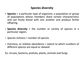 Species diversity
• Species = a particular type of organism; a population or group
of populations whose members share certain characteristics
and can freely breed with one another and produce fertile
offspring
› Species diversity = the number or variety of species in a
particular region.
› Species richness = number of species
› Evenness, or relative abundance = extent to which numbers of
different species are equal or skewed
Ex: viruses, bacteria, protista, plants, animals and fungi.
 