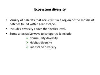 Ecosystem diversity
• Variety of habitats that occur within a region or the mosaic of
patches found within a landscape.
• Includes diversity above the species level.
• Some alternative ways to categorize it include:
 Community diversity
 Habitat diversity
 Landscape diversity
 