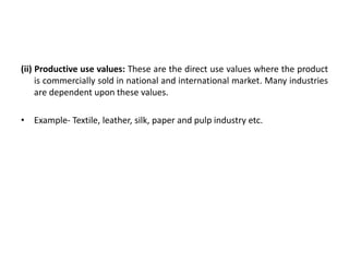 (ii) Productive use values: These are the direct use values where the product
is commercially sold in national and international market. Many industries
are dependent upon these values.
• Example- Textile, leather, silk, paper and pulp industry etc.
 