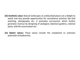(iii) Aesthetic value: Natural landscapes at undisturbed places are a delight to
watch and also provide opportunities for recreational activities like bird
watching, photography etc. It promotes eco-tourism which further
generates revenue by designing of zoological, botanical gardens, national
parks, wild life conservation etc.
(iv) Option values: These values include the unexplored or unknown
potentials of biodiversity.
 