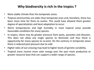 Why biodiversity is rich in the tropics ?
• More stable climate than the temperate zones.
• Tropical communities are older than temperate ones and, therefore, there has
been more time for them to evolve. This could have allowed them greater
degree of specialization and local adaptation to occur.
• Warm temperatures and high humidity in most tropical areas provide
favourable conditions for many species.
• In tropics, there may be greater pressure from pests, parasites and diseases.
This does not allow any single species to dominate and thus there is
opportunity for many species to co-exist. On the contrary in temperate zones
there is reduced pest pressure due to cold.
• Higher rates of out crossing may lead to higher levels of genetic variability.
• Tropical areas receive more solar energy over the year more productive or
greater resource base that can support a wider range of species.
 
