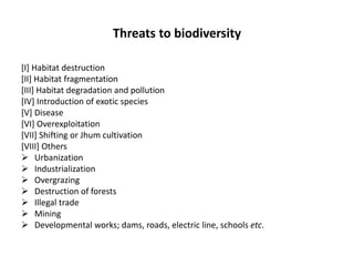 Threats to biodiversity
[I] Habitat destruction
[II] Habitat fragmentation
[III] Habitat degradation and pollution
[IV] Introduction of exotic species
[V] Disease
[VI] Overexploitation
[VII] Shifting or Jhum cultivation
[VIII] Others
 Urbanization
 Industrialization
 Overgrazing
 Destruction of forests
 Illegal trade
 Mining
 Developmental works; dams, roads, electric line, schools etc.
 