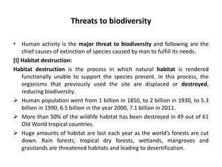 Threats to biodiversity
• Human activity is the major threat to biodiversity and following are the
chief causes of extinction of species caused by man to fulfill its needs.
[I] Habitat destruction:
Habitat destruction is the process in which natural habitat is rendered
functionally unable to support the species present. In this process, the
organisms that previously used the site are displaced or destroyed,
reducing biodiversity.
 Human population went from 1 billion in 1850, to 2 billion in 1930, to 5.3
billion in 1990, 6.5 billion in the year 2000, 7.1 billion in 2011.
 More than 50% of the wildlife habitat has been destroyed in 49 out of 61
Old World tropical countries.
 Huge amounts of habitat are lost each year as the world’s forests are cut
down. Rain forests, tropical dry forests, wetlands, mangroves and
grasslands are threatened habitats and leading to desertification.
 