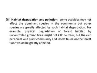 [III] Habitat degradation and pollution: some activities may not
affect the dominant species in the community but other
species are greatly affected by such habitat degradation. For
example, physical degradation of forest habitat by
uncontrolled ground fires, might not kill the trees, but the rich
perennial wild plant community and insect fauna on the forest
floor would be greatly affected.
 