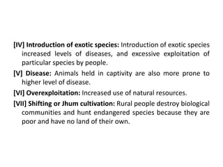 [IV] Introduction of exotic species: Introduction of exotic species
increased levels of diseases, and excessive exploitation of
particular species by people.
[V] Disease: Animals held in captivity are also more prone to
higher level of disease.
[VI] Overexploitation: Increased use of natural resources.
[VII] Shifting or Jhum cultivation: Rural people destroy biological
communities and hunt endangered species because they are
poor and have no land of their own.
 