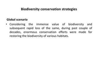 Biodiversity conservation strategies
Global scenario
• Considering the immense value of biodiversity and
subsequent rapid loss of the same, during past couple of
decades, enormous conservation efforts were made for
restoring the biodiversity of various habitats.
 
