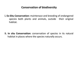Conservation of biodiversity
i. Ex-Situ Conservation: maintenace and breeding of endangered
species both plants and animals, outside their original
habitat.
ii. In situ Conservation: conservation of species in its natural
habitat in places where the species naturally occurs.
 