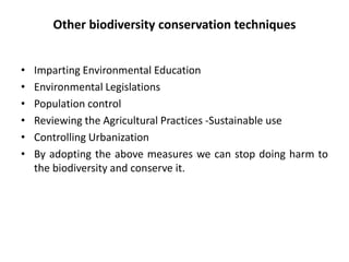 Other biodiversity conservation techniques
• Imparting Environmental Education
• Environmental Legislations
• Population control
• Reviewing the Agricultural Practices -Sustainable use
• Controlling Urbanization
• By adopting the above measures we can stop doing harm to
the biodiversity and conserve it.
 