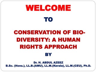 WELCOME
TO
CONSERVATION OF BIO-
DIVERSITY: A HUMAN
RIGHTS APPROACH
BY
Dr. H. ABDUL AZEEZ
B.Sc. (Hons.), LL.B.(AMU), LL.M.(Kerala), LL.M.(CEU), Ph.D.
 