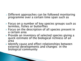  Different approaches can be followed monitoring
programme over a certain time span such as
 Focus on a number of key species groups such as
termites, fishes or butterflies
 Focus on the description of all species present in
a certain area
 Provide an inventory of selected species giving a
quick estimate of the biological richness of an
area
 Identify cause and effect relationships between
external developments and changes in the
biological community
 