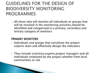  All those who will monitor,all individuals or groups that
will be involved in the monitoring activities,should be
identified and categorized in a primary, secondary and
tertiary category of monitors
PRIMARY MONITORS
 Individuals and groups that constitute the project
experts team and effectively design the indicators
 They include scientists,experts,project managers and all
individuals employed by the project whether from local
communities or not
 
