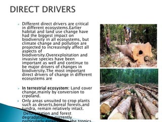  Different direct drivers are critical
in different ecosystems.Earlier
habitat and land use change have
had the biggest impact on
biodiversity in all ecosystems, but
climate change and pollution are
projected to increasingly affect all
aspects of
biodiversity.Overexploitation and
invasive species have been
important as well and continue to
be major drivers of changes in
biodiversity.The most important
direct drivers of change in different
ecosystems are
 In terrestrial ecosystem: Land cover
change,mainly by conversion to
crpoland.
 Only areas unsuited to crop plants
such as deserts,boreal forests,and
tundra, remain relatively intact.
 Deforestation and forest
degradation are currently
 