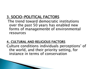 3. SOCIO-POLITICAL FACTORS
The trend toward democratic institutions
over the past 50 years has enabled new
forms of managemenbt of environmental
resources
4. CULTURAL AND RELIGIOUS FACTORS
Culture conditions individuals perceptions’ of
the world, and their priority setting, for
instance in terms of conservation
 