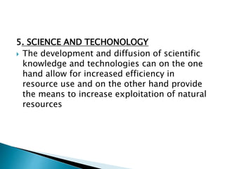 5. SCIENCE AND TECHONOLOGY
 The development and diffusion of scientific
knowledge and technologies can on the one
hand allow for increased efficiency in
resource use and on the other hand provide
the means to increase exploitation of natural
resources
 