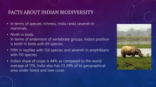 • In terms of species richness, India ranks seventh in
mammals,
• Ninth in birds.
In terms of endemism of vertebrate groups, India’s position
is tenth in birds with 69 species,
• Fifth in reptiles with 156 species and seventh in amphibians
with 110 species.
• India’s share of crops is 44% as compared to the world
average of 11%. India also has 23.39% of its geographical
area under forest and tree cover.
 