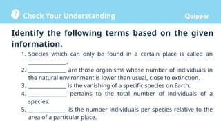 Check Your Understanding
1. Species which can only be found in a certain place is called an
_______________.
2. _______________ are those organisms whose number of individuals in
the natural environment is lower than usual, close to extinction.
3. _______________ is the vanishing of a specific species on Earth.
4. _______________ pertains to the total number of individuals of a
species.
5. _______________ is the number individuals per species relative to the
area of a particular place.
Identify the following terms based on the given
information.
 