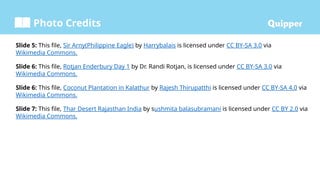 Photo Credits
Slide 5: This file, Sir Arny(Philippine Eagle) by Harrybalais is licensed under CC BY-SA 3.0 via
Wikimedia Commons.
Slide 6: This file, Rotjan Enderbury Day 1 by Dr. Randi Rotjan, is licensed under CC BY-SA 3.0 via
Wikimedia Commons.
Slide 6: This file, Coconut Plantation in Kalathur by Rajesh Thirupatthi is licensed under CC BY-SA 4.0 via
Wikimedia Commons.
Slide 7: This file, Thar Desert Rajasthan India by sushmita balasubramani is licensed under CC BY 2.0 via
Wikimedia Commons.
 