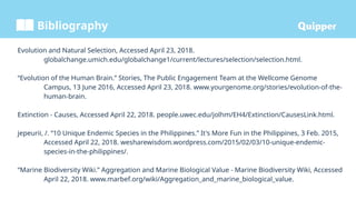 Bibliography
Evolution and Natural Selection, Accessed April 23, 2018.
globalchange.umich.edu/globalchange1/current/lectures/selection/selection.html.
“Evolution of the Human Brain.” Stories, The Public Engagement Team at the Wellcome Genome
Campus, 13 June 2016, Accessed April 23, 2018. www.yourgenome.org/stories/evolution-of-the-
human-brain.
Extinction - Causes, Accessed April 22, 2018. people.uwec.edu/jolhm/EH4/Extinction/CausesLink.html.
jepeurii, /. “10 Unique Endemic Species in the Philippines.” It's More Fun in the Philippines, 3 Feb. 2015,
Accessed April 22, 2018. wesharewisdom.wordpress.com/2015/02/03/10-unique-endemic-
species-in-the-philippines/.
“Marine Biodiversity Wiki.” Aggregation and Marine Biological Value - Marine Biodiversity Wiki, Accessed
April 22, 2018. www.marbef.org/wiki/Aggregation_and_marine_biological_value.
 