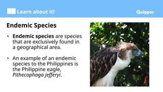 Learn about it!
Endemic Species
• Endemic species are species
that are exclusively found in
a geographical area.
• An example of an endemic
species to the Philippines is
the Philippine eagle,
Pithecophaga jefferyi.
 