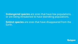 Endangered species are ones that have low populations,
or are being threatened to have dwindling populations.
Extinct species are ones that have disappeared from the
Earth.
 
