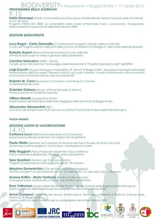 BIODIVERSITY• Mauriziano • Reggio Emilia • 17 Aprile 2010
PROGRAMMA DELLA GIORNATA
9.15
Fabio Simonazzi    (Centro di Informazione ed Educazione Ambientale dei Territori Canossani della Val d'Enza)
Avvio dei lavori
Progetto INFEA-CEA 2008 "La sostenibilità della tutela ambientale_Tutela, conoscenza, divulgazione,
responsabilità ed opportunità della Rete Natura 2000"


SESSIONE BIODIVERSITÀ

Luca Bagni - Carlo Giannella (Coordinamento progetto atlante nidificanti MO-RE)
Il ruolo del Progetto atlante nidificanti nelle province di Modena e di Reggio E. nella tutela della biodiversità

Roberta Azzoni (Riserva Naturale Fontanili di Corte Valle Re)
Attività di ricerca per la tutela e gestione della biodiversità

Carmine Siniscalco (ISPRA - Roma)
I funghi come indicatori nel monitoraggio della biodiversità: il "Progetto Speciale Funghi" dell'ISPRA

Luigi Cocchi (Gruppo Micologico e Naturalistico "R. Franchi" di Reggio Emilia - Associazione Micologica Bresadola)
Presentazione dell'Euro-report "Elementi chimici nei funghi superiori. I funghi di riferimento come strumento
di lavoro per la bioindicazione e per la biodiversità"

Roberto M. Cenci (European Commission Joint Research Center)
La biodiversità nel suolo

Gabriele Galasso (Museo di Storia Naturale di Milano)
Piante esotiche ed ambiente naturale

Villiam Morelli (Cooperativa INCIA)
Presentazione del Data Base della Flora Reggiana della provincia di Reggio Emilia

Alessandro Alessandrini (IBC)
La ricerca dà sempre buoni frutti: alcune accattivanti novità per la flora dell'Emilia-Romagna


PAUSA PRANZO

SESSIONE AZIONI DI VALORIZZAZIONE
14.10Lucci
Costanza          (Riserva Naturale Rupe di Campotrera)
presentazione del documentario "Le stagioni di Campotrera"

Paolo Filetto (direttore del Consorzio di Gestione del Parco fluviale del Fiume Secchia)
Greenways e reti ecologiche: conoscenza, valorizzazione e tutela

Willy Reggioni (Parco Nazionale Appennino Tosco-Emiliano)
Parco nazionale e Biodiversità. Strategie, limiti e prospettive.

Sara Garofani (Sindaco del Comune di Vetto)
Progetto Conservazione e Divulgazione del SIC Rio Tassaro

Massimo Domenichini (CEA dei Gessi Messiniani Reggiani)
Attività e progetti di valorizzazione del SIC Ca' del Vento, Ca' del Lupo, Gessi di Borzano

Aronne Ruffini - Mario Fantesini (Bonifica Emilia Centrale)
Coniugare tutela, biodiversità e interventi di bonifica sul territorio.

Enzo Valbonesi (responsabile del Servizio Parchi E Risorse Forestali della Regione Emilia-Romagna)
Azioni e politiche della Regione per la valorizzazione dei siti Rete Natura 2000

Anna Campeol (dirigente del Servizio Pianificazione Territoriale, Ambiente e Politiche Culturali della
Provincia di Reggio Emilia)
Azioni e politiche della Provincia per la valorizzazione dei siti Rete Natura 2000




                                                                                           Comune     Circoscrizione
                                                                                           di Vetto      Nordest
 