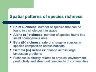 Spatial patterns of species richness
 Point Richness: number of species that can be
found in a single point in space
 Alpha (α-) richness: number of species found in a
small homogenous area
 Beta (β-) richness: rate of change in species in
species composition across habitats
 Gamma (γ-) richness: change across large
landscape gradients
 Richness is directly related to physical environment,
productivity and structural complexity of communities
 