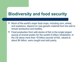 Biodiversity and food security
 Much of the world's major food crops, including corn, wheat,
and soybeans, depend on new genetic material from the wild to
remain productive and healthy.
 Food production from wild stocks of fish is the single largest
source of animal protein for the world's 6 billion inhabitants. In
the US alone more than 10 billion pounds of fish, valued at
about $4 billion, were caught and sold yearly.
 