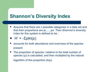 Shannon’s Diversity Index
 Assume that there are n possible categories in a data set and
that their proportions are pi,.....,pn. Then Shannon’s diversity
index for this system is defined to be :
 H’ = -Σpiln(pi)
 accounts for both abundance and evenness of the species
present
 The proportion of species i relative to the total number of
species (pi) is calculated, and then multiplied by the natural
logarithm of this proportion (lnpi).
 