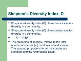 Simpson’s Diversity Index, D
 Simpson's diversity index (D) characterizes species
diversity in a community.
 Simpson's diversity index (D) characterizes species
diversity in a community.
 D = 1/(Σpi
2
)
 The proportion of species i relative to the total
number of species (pi) is calculated and squared.
The squared proportions for all the species are
summed, and the reciprocal is taken.
 