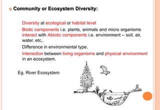  Community or Ecosystem Diversity:
Diversity at ecological or habitat level
Biotic components i.e. plants, animals and micro organisms
interact with Abiotic components i.e. environment – soil, air,
water, etc,.
Difference in environmental type.
Interaction between living organisms and physical environment
in an ecosystem.
Eg. River Ecosystem
 