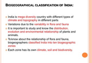 BIOGEOGRAPHICAL CLASSIFICATION OF INDIA:
 India is mega diversity country with different types of
climate and topography in different parts
 Variations due to the variability in flora and fauna
 It is important to study and know the distribution,
evolution and environmental relationship of plants and
animals.
 To know about the relationship of flora and fauna,
biogeographers classified India into ten biogeographic
zones
 Each zone has its own climate, soil and biodiversity.
 