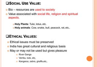 SOCIAL USE VALUE:
 Bio – resources are used to society
 Value associated with social life, religion and spiritual
aspects.
 Holy Plants: Tulsi, lotus, etc.
 Holy animals: Cow, snake, bull, peacock, rat, etc,.
ETHICAL VALUES:
 Ethical issues must be preserved
 India has great cultural and religious basis
 May or may not be used but gives pleasure
 River Ganga
 Vembu, tulsi, etc,
 Kangaroo, zebra, giraffe,etc,.
 