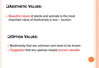 AESTHETIC VALUES:
 Beautiful nature of plants and animals is the most
important value of biodiversity is eco – tourism.
OPTION VALUES:
 Biodiversity that are unknown and need to be known
 Suggested that any species maybe proved valuable
 