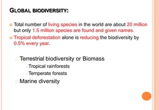  Total number of living species in the world are about 20 million
but only 1.5 million species are found and given names.
 Tropical deforestation alone is reducing the biodiversity by
0.5% every year.
Terrestrial biodiversity or Biomass
 Tropical rainforests
 Temperate forests
Marine diversity
GLOBAL BIODIVERSITY:
 