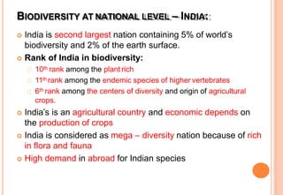 BIODIVERSITY AT NATIONAL LEVEL – INDIA:
 India is second largest nation containing 5% of world’s
biodiversity and 2% of the earth surface.
 Rank of India in biodiversity:
10th rank among the plant rich
11th rank among the endemic species of higher vertebrates
6th rank among the centers of diversity and origin of agricultural
crops.
 India’s is an agricultural country and economic depends on
the production of crops
 India is considered as mega – diversity nation because of rich
in flora and fauna
 High demand in abroad for Indian species
 